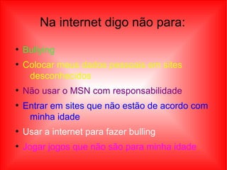 Na internet digo não para:
●
Bullying
●
Colocar meus dados pessoais em sites
desconhecidos
●
Não usar o MSN com responsabilidade
●
Entrar em sites que não estão de acordo com
minha idade
●
Usar a internet para fazer bulling
●
Jogar jogos que não são para minha idade
 