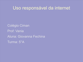 Uso responsável da internet
Colégio Ciman
Prof: Vania
Aluna: Giovanna Fechina
Turma: 5°A
 