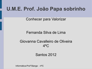 U.M.E. Prof. João Papa sobrinho
             Conhecer para Valorizar


              Fernanda Silva de Lima

       Giovanna Cavalleiro de Oliveira
                   4ºC

                       Santos 2012

   Informática-Prof°Slange - 4ºC
 