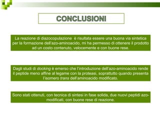 La reazione di diazocopulazione  è risultata essere una buona via sintetica per la formazione dell’azo-aminoacido, mi ha permesso di ottenere il prodotto ad un costo contenuto, velocemente e con buone rese. Dagli studi di  docking  è emerso che l’introduzione dell’azo-aminoacido rende il peptide meno affine al legame con la proteasi, soprattutto quando presenta l’isomero  trans  dell’aminoacido modificato. Sono stati ottenuti, con tecnica di sintesi in fase solida, due nuovi peptidi azo-modificati, con buone rese di reazione. 