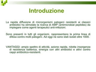 Introduzione La rapida diffusione di microrganismi patogeni resistenti ai classici antibiotici ha stimolato la ricerca di AMP (antimicrobial peptides) da impiegare come agenti terapeutici anti-infezioni. Sono presenti in tutti gli organismi, rappresentano la prima linea di difesa contro molti patogeni. Ad oggi ne sono stati isolati oltre 1000.  VANTAGGI: ampio spettro di attività, azione rapida, ridotta insorgenza di resistenza batterica, sinergia con altri antibiotici e attivi contro ceppi antibiotico-resistenti. 
