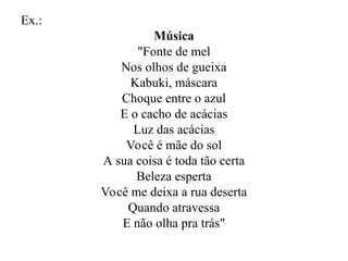 Ex.:
Música
"Fonte de mel
Nos olhos de gueixa
Kabuki, máscara
Choque entre o azul
E o cacho de acácias
Luz das acácias
Você é mãe do sol
A sua coisa é toda tão certa
Beleza esperta
Você me deixa a rua deserta
Quando atravessa
E não olha pra trás"
 