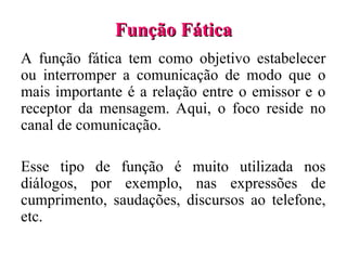 Função Fática
Função Fática
A função fática tem como objetivo estabelecer
ou interromper a comunicação de modo que o
mais importante é a relação entre o emissor e o
receptor da mensagem. Aqui, o foco reside no
canal de comunicação.
Esse tipo de função é muito utilizada nos
diálogos, por exemplo, nas expressões de
cumprimento, saudações, discursos ao telefone,
etc.
 