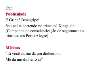 Ex.:
Publicidade
Publicidade
É Gripe? Benegripe!
Seu pai tá correndo no trânsito? Xinga ele.
(Campanha de conscientização de segurança no
trânsito, em Porto Alegre)
Músicas
Músicas
“Ei você aí, me dá um dinheiro aí
Me dá um dinheiro aí”
 