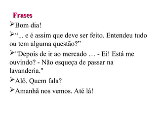 Frases
Frases
Bom dia!
“... e é assim que deve ser feito. Entendeu tudo
ou tem alguma questão?”
"Depois de ir ao mercado … - Ei! Está me
ouvindo? - Não esqueça de passar na
lavanderia."
Alô. Quem fala?
Amanhã nos vemos. Até lá!
 