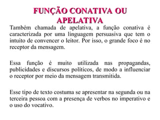 FUNÇÃO CONATIVA OU
FUNÇÃO CONATIVA OU
APELATIVA
APELATIVA
Também chamada de apelativa, a função conativa é
caracterizada por uma linguagem persuasiva que tem o
intuito de convencer o leitor. Por isso, o grande foco é no
receptor da mensagem.
Essa função é muito utilizada nas propagandas,
publicidades e discursos políticos, de modo a influenciar
o receptor por meio da mensagem transmitida.
Esse tipo de texto costuma se apresentar na segunda ou na
terceira pessoa com a presença de verbos no imperativo e
o uso do vocativo.
 