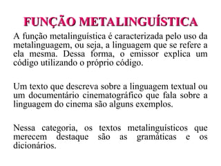 FUNÇÃO METALINGUÍSTICA
FUNÇÃO METALINGUÍSTICA
A função metalinguística é caracterizada pelo uso da
metalinguagem, ou seja, a linguagem que se refere a
ela mesma. Dessa forma, o emissor explica um
código utilizando o próprio código.
Um texto que descreva sobre a linguagem textual ou
um documentário cinematográfico que fala sobre a
linguagem do cinema são alguns exemplos.
Nessa categoria, os textos metalinguísticos que
merecem destaque são as gramáticas e os
dicionários.
 
