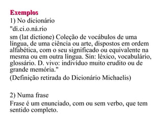 Exemplos
Exemplos
1) No dicionário
"di.ci.o.ná.rio
sm (lat dictione) Coleção de vocábulos de uma
língua, de uma ciência ou arte, dispostos em ordem
alfabética, com o seu significado ou equivalente na
mesma ou em outra língua. Sin: léxico, vocabulário,
glossário. D. vivo: indivíduo muito erudito ou de
grande memória."
(Definição retirada do Dicionário Michaelis)
2) Numa frase
Frase é um enunciado, com ou sem verbo, que tem
sentido completo.
 