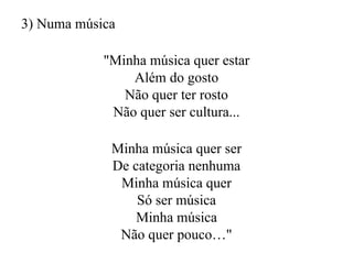 3) Numa música
"Minha música quer estar
Além do gosto
Não quer ter rosto
Não quer ser cultura...
Minha música quer ser
De categoria nenhuma
Minha música quer
Só ser música
Minha música
Não quer pouco…"
 
