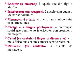 Locutor
Locutor (o emissor)
(o emissor): é aquele que diz algo a
alguém.
Interlocutor (ou receptor)
Interlocutor (ou receptor): é aquele com quem o
locutor se comunica.
Mensagem é o texto
Mensagem é o texto: o que foi transmitido entre
os interlocutores.
Código é a língua portuguesa
Código é a língua portuguesa: a convenção
social que permite ao interlocutor compreender a
mensagem.
Canal (ou contato) é língua oral(som e ar)
Canal (ou contato) é língua oral(som e ar): é o
meio físico que conduz a mensagem ao receptor.
Referente (ou contexto)
Referente (ou contexto): o assunto da
mensagem.
 