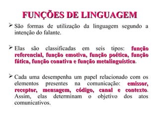 FUNÇÕES DE LINGUAGEM
FUNÇÕES DE LINGUAGEM
 São formas de utilização da linguagem segundo a
intenção do falante.
 Elas são classificadas em seis tipos: função
função
referencial, função emotiva, função poética, função
referencial, função emotiva, função poética, função
fática, função conativa e função metalinguística
fática, função conativa e função metalinguística.
 Cada uma desempenha um papel relacionado com os
elementos presentes na comunicação: emissor,
emissor,
receptor, mensagem, código, canal e contexto
receptor, mensagem, código, canal e contexto.
Assim, elas determinam o objetivo dos atos
comunicativos.
 