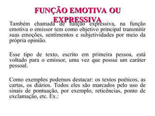 FUNÇÃO EMOTIVA OU
FUNÇÃO EMOTIVA OU
EXPRESSIVA
EXPRESSIVA
Também chamada de função expressiva, na função
emotiva o emissor tem como objetivo principal transmitir
suas emoções, sentimentos e subjetividades por meio da
própria opinião.
Esse tipo de texto, escrito em primeira pessoa, está
voltado para o emissor, uma vez que possui um caráter
pessoal.
Como exemplos podemos destacar: os textos poéticos, as
cartas, os diários. Todos eles são marcados pelo uso de
sinais de pontuação, por exemplo, reticências, ponto de
exclamação, etc. Ex.:
 