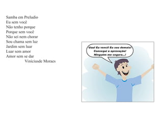 Samba em Preludio
Eu sem você
Não tenho porque
Porque sem você
Não sei nem chorar
Sou chama sem luz
Jardim sem luar
Luar sem amor
Amor sem se dar
Viníciusde Moraes
 