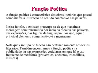 Função Poética
Função Poética
A função poética é característica das obras literárias que possui
como marca a utilização do sentido conotativo das palavras.
Nessa função, o emissor preocupa-se de que maneira a
mensagem será transmitida por meio da escolha das palavras,
das expressões, das figuras de linguagem. Por isso, aqui o
principal elemento comunicativo é a mensagem.
Note que esse tipo de função não pertence somente aos textos
literários. Também encontramos a função poética na
publicidade ou nas expressões cotidianas em que há o uso
frequente de metáforas (provérbios, anedotas, trocadilhos,
músicas).
 