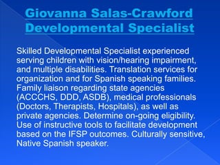 Skilled Developmental Specialist experienced
serving children with vision/hearing impairment,
and multiple disabilities. Translation services for
organization and for Spanish speaking families.
Family liaison regarding state agencies
(ACCCHS, DDD, ASDB), medical professionals
(Doctors, Therapists, Hospitals), as well as
private agencies. Determine on-going eligibility.
Use of instructive tools to facilitate development
based on the IFSP outcomes. Culturally sensitive,
Native Spanish speaker.
 
