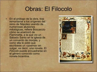 Obras:  El Filocolo En el prólogo de la obra, tras remontarse a los orígenes del reino de Nápoles usando de numerosas alusiones mitológicas, refiere Boccaccio cómo se enamoró de Fiammetta, a la que vio un Sábado Santo en la iglesia de un convento de monjas, y como ella le pidió que escribiese un «poema» en vulgar, es decir, una novela. El  Filocolo  puede encuadrarse en el género conocido como novela bizantina. 