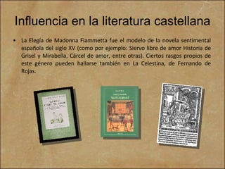Influencia en la literatura castellana La Elegía de Madonna Fiammetta fue el modelo de la novela sentimental española del siglo XV (como por ejemplo: Siervo libre de amor Historia de Grisel y Mirabella, Cárcel de amor, entre otras). Ciertos rasgos propios de este género pueden hallarse también en La Celestina, de Fernando de Rojas. 