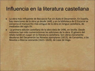 Influencia en la literatura castellana La obra más influyente de Boccaccio fue sin duda el Decamerón. En España, hay menciones de la obra ya desde 1440, y en la biblioteca de El Escorial se conserva el manuscrito más antiguo de la obra en lengua castellana, de mediados del siglo XV. La primera edición castellana de la obra data de 1496, en Sevilla. Desde entonces han sido numerosísimas las ediciones de la obra. El género del relato tardó en cuajar en la literatura castellana. Son obras claramente deudoras del Decamerón las Novelas ejemplares (1613), de Cervantes, o las Novelas a Marcia Leonarda (1621–1624), de Lope de Vega.  