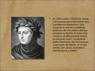 En 1340 vuelve a Florencia, donde sufrió graves penurias económicas y problemas domésticos. Esta situación le acercó al ambiente picaresco de mercaderes del que provenía su familia. En esos años compuso el idilio pastoril  Ameto ,  La amorosa visión ,  La elegía de doña Fiammetta , escrita en prosa, y  Las ninfas de Fiésole , en el que recreó, con versos octosílabos, amores puros y nobles  