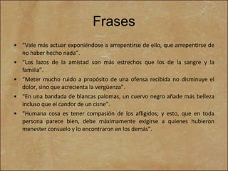 Frases “ Vale más actuar exponiéndose a arrepentirse de ello, que arrepentirse de no haber hecho nada”. “ Los lazos de la amistad son más estrechos que los de la sangre y la familia”. “ Meter mucho ruido a propósito de una ofensa recibida no disminuye el dolor, sino que acrecienta la vergüenza”. “ En una bandada de blancas palomas, un cuervo negro añade más belleza incluso que el candor de un cisne”. “ Humana cosa es tener compasión de los afligidos; y esto, que en toda persona parece bien, debe máximamente exigirse a quienes hubieron menester consuelo y lo encontraron en los demás”. 