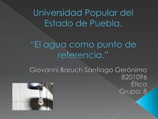 Universidad Popular del Estado de Puebla.“El agua como punto de referencia.” Giovanni Baruch Santiago Gerónimo 8201096 Ética  Grupo: 8 