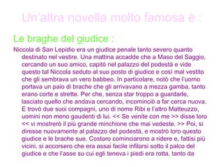 Un’altra novella molto famosa è : Le braghe del giudice : Niccola di San Lepidio era un giudice penale tanto severo quanto destinato nel vestire. Una mattina accadde che a Maso del Saggio, cercando un suo amico, capitò nel palazzo del podestà e vide questo tal Niccola seduto al suo posto di giudice e così mal vestito che gli sembrava un vero babbeo. In particolare, notò che l’uomo portava un paio di brache che gli arrivavano a mezza gamba, tanto erano corte e strette. Per che, senza star troppo a guardarle, lasciato quello che andava cercando, incominciò a far cerca nuova. E trovò due suoi compagni, uno di nome Ribi e l’altro Matteuzzo, uomini non meno gaudenti di lui. << Se venite con me >> disse loro << vi mostrerò il più grande minchione che mai vedeste. >> Poi, si diresse nuovamente al palazzo del podestà, e mostrò loro questo giudice e le brache sue. Costoro cominciarono a ridere e, fattisi più vicini, si accorsero che era assai facile infilarsi sotto il palco del giudice e che l’asse su cui egli teneva i piedi era rotta, tanto da   
