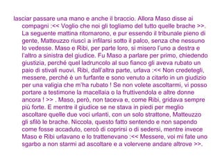 lasciar passare una mano e anche il braccio. Allora Maso disse ai compagni :<< Voglio che noi gli togliamo del tutto quelle brache >>. La seguente mattina ritornarono, e pur essendo il tribunale pieno di gente, Matteuzzo riuscì a infilarsi sotto il palco, senza che nessuno lo vedesse. Maso e Ribi, per parte loro, si misero l’uno a destra e l’altro a sinistra del giudice. Fu Maso a parlare per primo, chiedendo giustizia, perché quel ladruncolo al suo fianco gli aveva rubato un paio di stivali nuovi. Ribi, dall’altra parte, urlava :<< Non credetegli, messere, perché è un furfante e sono venuto a citarlo in un giudizio per una valigia che m’ha rubato ! Se non volete ascoltarmi, vi posso portare a testimone la macellaia o la fruttivendola e altre donne ancora ! >> . Maso, però, non taceva e, come Ribi, gridava sempre più forte. E mentre il giudice se ne stava in piedi per meglio ascoltare quelle due voci urlanti, con un solo strattone, Matteuzzo gli sfilò le brache. Niccola, questo fatto sentendo e non sapendo come fosse accaduto, cercò di coprirsi o di sedersi, mentre invece Maso e Ribi urlavano e lo trattenevano :<< Messere, voi mi fate uno sgarbo a non starmi ad ascoltare e a volervene andare altrove >>.  