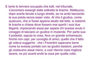 E tanto lo tennero occupato che tutti, nel tribunale, s’accorsero essergli state sottratte le brache. Matteuzzo, dopo averle tenute a lungo strette, se ne andò lasciando la sua preda senza esser visto. Al che il giudice, come qualcuno, che si fosse appena alzato dal letto, si sistemò le brache e chiese dove fossero mai spariti i suoi due litiganti, imprecando assai per sapere chi avesse avuto il coraggio di lasciare un giudice in mutande. Per parte sua il podestà, saputa la cosa, fece un grande schiamazzo, finché non capì, per consiglio di amici, quello che il fatto gli voleva suggerire : che i Fiorentini sapevano bene come lui avesse portato con se giudici bestioni, perché gli costavano assai meno, e così ritenne cosa migliore tacere, ne più avanti andò la cosa per quella volta. 