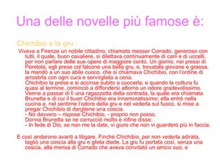 Una delle novelle più famose è: Chichibio e la gru : Viveva a Firenze un nobile cittadino, chiamato messer Corrado, generoso con tutti, il quale, buon cavaliere, si dilettava continuamente di cani e di uccelli, per non parlare delle sue opere di maggiore conto. Un giorno, nei pressi di Peretola, egli prese col falcone una bella gru, e, trovatala giovane e grassa, la mandò a un suo abile cuoco, che si chiamava Chichibio, con l’ordine di arrostirla con ogni cura e servirgliela a cena. Chichibio la prese e si accinse subito a cuocerla; e quando la cottura fu quasi al termine, cominciò a diffondersi attorno un odore gradevolissimo. Venne a passar di lì una ragazzetta della contrada, la quale era chiamata Brunetta e di cui il buon Chichibio era innamoratissimo; ella entrò nella cucina e, nel sentirne l’odore della gru e nel vederla sul fuoco, si mise a pregar Chichibio di dargliene una coscia.  - No davvero – rispose Chichibio, - proprio non posso. Donna Brunetta se ne corrucciò molto e infine disse: - In fede di Dio, se non me la date, vi giuro che non vi guarderò più in faccia. E così andarono avanti a litigare. Finché Chichibio, per non vederla adirata, tagliò una coscia alla gru e gliela diede. La gru fu portata così, senza una coscia, alla mensa di Corrado che aveva convitato un amico suo; e 