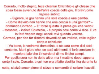 Corrado, molto stupito, fece chiamar Chichibio e gli chiese che cosa fosse avvenuto dell’altra coscia della gru. Il brav’uomo rispose subito: - Signore, le gru hanno una sola coscia e una gamba. - Come diavolo non hanno che una coscia e una gamba? – domandò Corrado. – E’ forse questa la prima gru che vedo? - Messere, - insisté Chichibio, - è proprio così come vi dico. E ve lo farò vedere negli uccelli vivi quando vorrete.  Corrado, per non far discorsi davanti ad un invitato, volle tagliar corto e concluse: - Va bene, lo vedremo domattina, e se sarà come dici sarò contento. Ma ti giuro che, se sarà altrimenti, ti farò conciare in maniera tale che ti ricorderai di me finché campi.  Per quella sera non fu detto altro, ma il mattino dopo, appena sorto il sole, Corrado, a cui non era affatto sbollita l’ira durante la notte, si alzò ancor pieno di stizza e comandò di sellare i cavalli.   