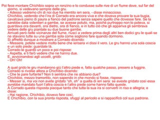 Poi fece montare Chichibio sopra un ronzino e lo condusse sulle rive di un fiume dove, sul far del giorno, si vedevano sempre delle gru. - Adesso vedremo chi di noi due ha mentito ieri sera, - disse minaccioso. Chichibio, vedendo che l’ira di Corrado era ancora viva e che doveva provare la sua bugia, cavalcava pieno di paura a fianco del padrone senza sapere quello che dovesse fare. Se la sarebbe data volentieri a gambe, se avesse potuto, ma, poiché purtroppo non lo poteva, si guardava ora davanti, ora dietro, ora di fianco, e in tutto ciò che gli appariva gli sembrava vedere delle gru piantate su due buone gambe. Arrivati però nelle vicinanze del fiume, riuscì a vedere prima degli altri ben dodici gru le quali se ne stavano tutte su una gamba sola come sogliono fare quando dormono. Si affrettò dunque a mostrare a Corrado dicendo: - Messere, potete vedere molto bene che ierisera vi dissi il vero. Le gru hanno una sola coscia e un solo piede: guardate là. Corrado le guardò un poco e poi rispose: - Aspetta, e ti farò vedere che ne hanno due. E, avvicinandosi agli uccelli, gridò: - Oh! Oh! A quel grido le gru mandarono giù l’altro piede e, fatto qualche passo, presero a fuggire. Corrado si rivolse allora a Chichibio dicendo: - Che te pare furfante? Non ti sembra che ne abbiano due? Chichibio, mezzo tramortito, non sapendo in che mondo si fosse, rispose: - Messer si, ma voi non avete gridato “oh, oh” a quella di ieri sera: se aveste gridato così essa avrebbe mandato fuori l’altra coscia e l’altro piede come hanno fatto queste. A Corrado questa risposta piacque tanto che tutta la sua ira si convertì in riso e allegria; e disse: - Hai ragione, Chichibio, dovevo fare così.  E Chichibio, con la sua pronta risposta, sfuggì al pericolo e si rappacificò col suo padrone.   