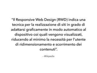 – Wikipedia
“Il Responsive Web Design (RWD) indica una
tecnica per la realizzazione di siti in grado di
adattarsi graﬁcamente in modo automatico al
dispositivo coi quali vengono visualizzati,
riducendo al minimo la necessità per l'utente
di ridimensionamento e scorrimento dei
contenuti”.
 