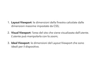 1. Layout Viewport: le dimensioni della ﬁnestra calcolate dalle
dimensioni massime impostate da CSS;
2. Visual Viewport: l’area del sito che viene visualizzata dall’utente.
L’utente può manipolarla con lo zoom;
3. Ideal Viewport: le dimensioni del Layout Viewport che sono
ideali per il dispositivo.
 