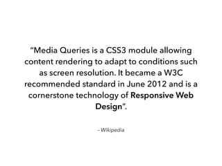 – Wikipedia
“Media Queries is a CSS3 module allowing
content rendering to adapt to conditions such
as screen resolution. It became a W3C
recommended standard in June 2012 and is a
cornerstone technology of Responsive Web
Design”.
 