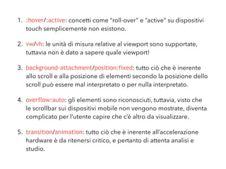 1. :hover/:active: concetti come “roll-over” e “active” su dispositivi
touch semplicemente non esistono.
2. vw/vh: le unità di misura relative al viewport sono supportate,
tuttavia non è dato a sapere a quale viewport fanno riferimento!
3. background-attachment/position:fixed: tutto ciò che è inerente
allo scroll e alla posizione di elementi secondo la posizione dello
scroll può essere mal interpretato o per nulla interpretato.
4. overflow:auto: gli elementi sono riconosciuti, tuttavia, visto che
le scrollbar sui dispositivi mobile non vengono mostrate, diventa
complicato per l’utente capire che c’è altro da visualizzare.
5. transition/animation: tutto ciò che è inerente all’accelerazione
hardware è da ritenersi critico, e pertanto di attenta analisi e
studio.
 