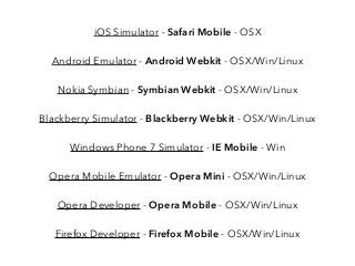 iOS Simulator - Safari Mobile - OSX
Android Emulator - Android Webkit - OSX/Win/Linux
Nokia Symbian - Symbian Webkit - OSX/Win/Linux
Blackberry Simulator - Blackberry Webkit - OSX/Win/Linux
Windows Phone 7 Simulator - IE Mobile - Win
Opera Mobile Emulator - Opera Mini - OSX/Win/Linux
Opera Developer - Opera Mobile - OSX/Win/Linux
Firefox Developer - Firefox Mobile - OSX/Win/Linux
 