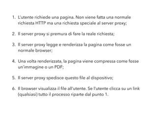 1. L’utente richiede una pagina. Non viene fatta una normale
richiesta HTTP ma una richiesta speciale al server proxy;
2. Il server proxy si premura di fare la reale richiesta;
3. Il server proxy legge e renderizza la pagina come fosse un
normale browser;
4. Una volta renderizzata, la pagina viene compressa come fosse
un’immagine o un PDF;
5. Il server proxy spedisce questo ﬁle al dispositivo;
6. Il browser visualizza il ﬁle all’utente. Se l’utente clicca su un link
(qualsiasi) tutto il processo riparte dal punto 1.
 