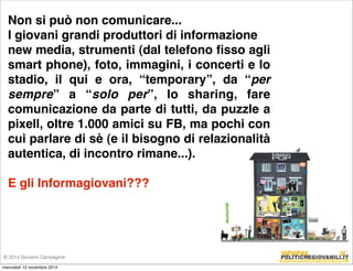 Non si può non comunicare... 
I giovani grandi produttori di informazione 
new media, strumenti (dal telefono fisso agli 
smart phone), foto, immagini, i concerti e lo 
stadio, il qui e ora, “temporary”, da “per 
sempre” a “solo per”, lo sharing, fare 
comunicazione da parte di tutti, da puzzle a 
pixell, oltre 1.000 amici su FB, ma pochi con 
cui parlare di sè (e il bisogno di relazionalità 
autentica, di incontro rimane...). 
E gli Informagiovani??? 
© 2014 Giovanni Campagnoli 
mercoledì 12 novembre 2014 
 