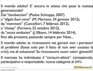 Il mondo adulto? E’ ancora in attesa che passi la nottata 
generazionale? 
Dai “bamboccioni” (Padoa Schioppa, 2007) 
a “sfigati fuori corso” (M. Martone, 24 gennaio 2012), 
da “mammoni” (Cancellieri, 7 febbraio 2012), 
a “choosy” (Fornero, 22 ottobre 2012), 
da “senza ambizioni” (J. Elkann, 14 febbraio 2014), 
fino alla prossima, passando sempre per Neet... 
Il mondo adulto sa riconoscere nei giovani non i portatori 
di problemi (fosse solo per il fatto di non aver causato la 
crisi), ma di soluzione? Sa riconoscere nuovi valori giovanili? 
Il mercato ha individuato il “consum-attore”: consapevole, 
partecipativo e responsabile: nuova categoria al 24% 
© 2014 Giovanni Campagnoli 
mercoledì 12 novembre 2014 
 