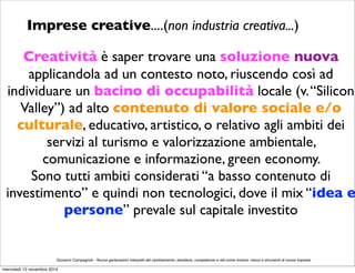 Imprese creative....(non industria creativa...) 
Creatività è saper trovare una soluzione nuova 
applicandola ad un contesto noto, riuscendo così ad 
individuare un bacino di occupabilità locale (v. “Silicon 
Valley”) ad alto contenuto di valore sociale e/o 
culturale, educativo, artistico, o relativo agli ambiti dei 
servizi al turismo e valorizzazione ambientale, 
comunicazione e informazione, green economy. 
Sono tutti ambiti considerati “a basso contenuto di 
investimento” e quindi non tecnologici, dove il mix “idea e 
persone” prevale sul capitale investito 
Giovanni Campagnoli - Nuove generazioni interpreti del cambiamento: desiderio, competenze e reti come motore, mezzi e strumenti di nuove imprese 
mercoledì 12 novembre 2014 
 