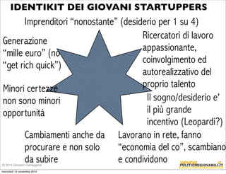 IDENTIKIT DEI GIOVANI STARTUPPERS 
Imprenditori “nonostante” (desiderio per 1 su 4) 
Cambiamenti anche da 
procurare e non solo 
da subire 
Ricercatori di lavoro 
appassionante, 
coinvolgimento ed 
autorealizzativo del 
proprio talento 
Generazione 
“mille euro” (no 
“get rich quick”) 
Minori certezze 
non sono minori 
opportunità 
Il sogno/desiderio e' 
il più grande 
incentivo (Leopardi?) 
Lavor ano in r ete, fanno 
“economia del co”, scambiano 
e condividono © 2014 Giovanni Campagnoli 
mercoledì 12 novembre 2014 
 