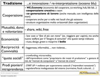 Tradizione ...e innovazione / re-interpretazione (oceano blu) 
Cooperazione 
- WE.Economy (economia del cooperare, co-working, hub, fab lab...) 
- cooperazione creativa e team 
- co-generazione di lavoro (anche manuale, con intelligenza delle 
mani) 
- cooperare anche per e nelle reti locali che già esistono 
- strutture organizzative molto orizzontali (lean organization) 
Mutualità, dono 
e volontariato 
- share, wiki, free 
Economicità 
- low cost o “fare di più con meno” (es. viaggiare per capire), ma anche 
nuovo welfare per il “bisogno di comunità” che questi tempi indicano 
- riuso, design, green e risoprire il bello 
Reciprocità e 
Convivialità 
- leggerezza, informalità, ... non violenza... 
“quote sociali” 
- crowfunding, microcredito, 
- dall’imprenditore come “proprietario dei mezzi di produzione” a gestore di 
reti, da “mercati da conquistare” a “mercati da creare” 
Prodi pionieri/ 
intraprendenza 
- START UP + resiliance per superamento ostacoli (“imprenditori nonostante”) 
- segnalare/forza inadeguatezze del sistema (normative, fiscali, culturali, ...) 
© 2014 Giovanni Campagnoli 
mercoledì 12 novembre 2014 
 