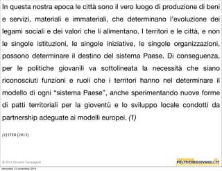 In questa nostra epoca le città sono il vero luogo di produzione di beni 
e servizi, materiali e immateriali, che determinano l’evoluzione dei 
legami sociali e dei valori che li alimentano. I territori e le città, e non 
le singole istituzioni, le singole iniziative, le singole organizzazioni, 
possono determinare il destino del sistema Paese. Di conseguenza, 
per le politiche giovanili va sottolineata la necessità che siano 
riconosciuti funzioni e ruoli che i territori hanno nel determinare il 
modello di ogni “sistema Paese”, anche sperimentando nuove forme 
di patti territoriali per la gioventù e lo sviluppo locale condotti da 
partnership adeguate ai modelli europei. (1) 
(1) 
ITER 
(2013) 
© 2014 Giovanni Campagnoli 
mercoledì 12 novembre 2014 
 