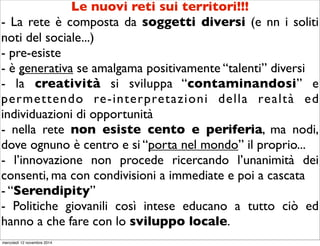 Le nuovi reti sui territori!!! 
- La rete è composta da soggetti diversi (e nn i soliti 
noti del sociale...) 
- pre-esiste 
- è generativa se amalgama positivamente “talenti” diversi 
- la creatività si sviluppa “contaminandosi” e 
permettendo re-interpretazioni della realtà ed 
individuazioni di opportunità 
- nella rete non esiste cento e periferia, ma nodi, 
dove ognuno è centro e si “porta nel mondo” il proprio... 
- l’innovazione non procede ricercando l’unanimità dei 
consenti, ma con condivisioni a immediate e poi a cascata 
- “Serendipity” 
- Politiche giovanili così intese educano a tutto ciò ed 
hanno a che fare con lo sviluppo locale. 
mercoledì 12 novembre 2014 
 