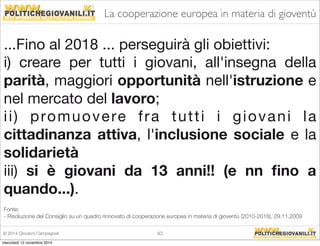 La cooperazione europea in materia di gioventù 
...Fino al 2018 ... perseguirà gli obiettivi: 
i) creare per tutti i giovani, all'insegna della 
parità, maggiori opportunità nell'istruzione e 
nel mercato del lavoro; 
i i ) promuovere f ra tut t i i giovani l a 
cittadinanza attiva, l'inclusione sociale e la 
solidarietà 
iii) si è giovani da 13 anni!! (e nn fino a 
quando...). 
Fonte: 
- Risoluzione del Consiglio su un quadro rinnovato di cooperazione europea in materia di gioventù (2010-2018), 29.11.2009 
© 2014 Giovanni Campagnoli 43 
mercoledì 12 novembre 2014 
 