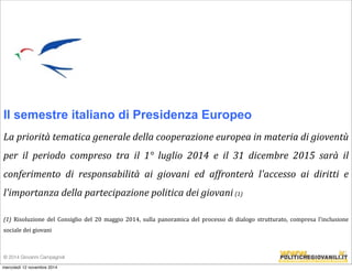 Il semestre italiano di Presidenza Europeo 
La 
priorità 
tematica 
generale 
della 
cooperazione 
europea 
in 
materia 
di 
gioventù 
per 
il 
periodo 
compreso 
tra 
il 
1° 
luglio 
2014 
e 
il 
31 
dicembre 
2015 
sarà 
il 
conferimento 
di 
responsabilità 
ai 
giovani 
ed 
affronterà 
l'accesso 
ai 
diritti 
e 
l'importanza 
della 
partecipazione 
politica 
dei 
giovani 
(1) 
(1) 
Risoluzione 
del 
Consiglio 
del 
20 
maggio 
2014, 
sulla 
panoramica 
del 
processo 
di 
dialogo 
strutturato, 
compresa 
l'inclusione 
sociale 
dei 
giovani 
© 2014 Giovanni Campagnoli 
mercoledì 12 novembre 2014 
 