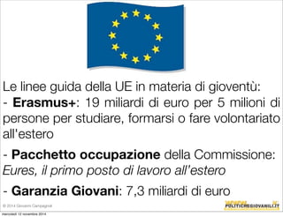 Le linee guida della UE in materia di gioventù: 
- Erasmus+: 19 miliardi di euro per 5 milioni di 
persone per studiare, formarsi o fare volontariato 
all'estero 
- Pacchetto occupazione della Commissione: 
Eures, il primo posto di lavoro all’estero 
- Garanzia Giovani: 7,3 miliardi di euro 
© 2014 Giovanni Campagnoli 
mercoledì 12 novembre 2014 
 