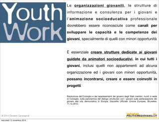 Le organizzazioni giovanili, le strutture di 
informazione e consulenza per i giovani e 
l'animazione socioeducativa professionale 
dovrebbero essere riconosciute come canali per 
sviluppare le capacità e le competenze dei 
giovani, specialmente di quelli con minori opportunità 
È essenziale creare strutture dedicate ai giovani 
guidate da animatori socioeducativi, in cui tutti i 
giovani, inclusi quelli non appartenenti ad alcuna 
organizzazione ed i giovani con minori opportunità, 
possano incontrarsi, creare e essere coinvolti in 
progetti 
Risoluzione del Consiglio e dei rappresentanti dei governi degli Stati membri, riuniti in sede 
di Consiglio, sulla panoramica del dialogo strutturato con i giovani sulla partecipazione dei 
giovani alla vita democratica in Europa, Gazzetta Ufficiale Unione Europea, Bruxelles, 
11.12.2012. 
© 2014 Giovanni Campagnoli 
mercoledì 12 novembre 2014 
 