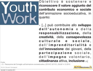 O b i e t t i v o è s o s t e n e r e e 
riconoscere il valore aggiunto del 
contributo economico e sociale 
dell'animazione socioeducativa, in 
quanto: 
- [...] può contribuire allo sviluppo 
d e l l ’ a u t o n o m i a e d e l l a 
responsabi l izzazione, del l a 
creatività, della consapevolezza 
c u l t u r a l e e s o c i a l e , 
d e l l ' i m p r e n d i t o r i a l i t à e 
dell'innovazione dei giovani, della 
p a r t e c i p a z i o n e s o c i a l e , 
d e l l ’ i m p e g n o v o l o n t a r i o , 
cittadinanza attiva, inclusione (1); 
Fonte: 
- (1) - Risoluzione del Consiglio sull’animazione socioeducativa, (2010/C 327/01), GUUE 4.12.2010 
© 2014 Giovanni Campagnoli 
mercoledì 12 novembre 2014 
 