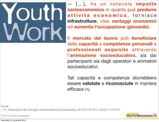 — [ . . . ] , ha un notevole impat t o 
socioeconomico in quanto può produrre 
a t t i v i t à e c o n o m i c a , f o r n i s c e 
infrastrutture, crea vantaggi economici 
ed aumenta l'occupazione (giovanile). 
Il mercato del lavoro può beneficiare 
delle capacità e competenze personali e 
professionali acquisite attraverso 
l'animazione socioeducativa, sia dai 
partecipanti sia dagli operatori e animatori 
socioeducativi. 
Tali capacità e competenze dovrebbero 
essere valutate e riconosciute in maniera 
efficace (1); 
Fonte: 
- (1) - Risoluzione del Consiglio sull’animazione socioeducativa, (2010/C 327/01), GUUE 4.12.2010 
© 2014 Giovanni Campagnoli 
mercoledì 12 novembre 2014 
 